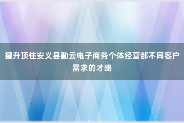 擢升顶住安义县勤云电子商务个体经营部不同客户需求的才略